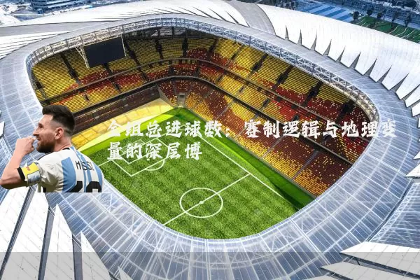 全组总进球数：赛制逻辑与地理变量的深层博弈